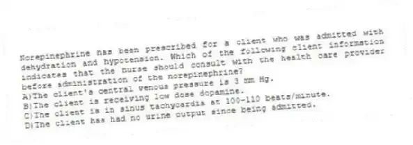 Norepinephrine has been prescribed for a client who was admitted with dehydration and hypotension. Which of the following client information indicates that the nurse should consult with the health care provider before administration of the norepinephrine?
A)The client's central venous pressure is 3 mm Hg.
B)The client is receiving low dose dopamine.
C)The client is in sinus tachycardia at 100-110 beats/minute.
D)The client has had no urine output since being admitted.
