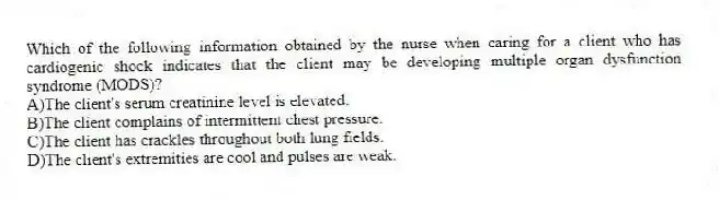 Which of the following information obtained by the nurse when caring for a client who has cardiogenic shock indicates that the client may be developing multiple organ dysfunction syndrome (MODS)?
A)The client's serum creatinine level is elevated.
B)The client complains of intermittent chest pressure.
C)The client has crackles throughout both lung fields.
D)The client's extremities are cool and pulses are weak.