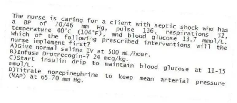 The nurse is caring for a client with septic shock who has a BP of 70/46 mm Hg, pulse 136, respirations 32, temperature 40°C (104°F), and blood glucose 13.7 mmol/L. Which of the following prescribed interventions will the nurse implement first?
A)Give normal saline IV at 500 mL/hour.
B)Infuse Drotrecogin-? 24 mcg/kg.
C)Start insulin drip to maintain blood glucose at 11-15 mmol/L.
D)Titrate norepinephrine to keep mean arterial pressure (MAP) at 65-70 mm Hg.