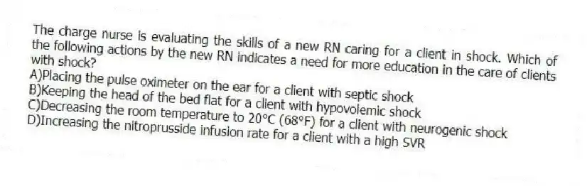 The charge nurse is evaluating the skills of a new RN caring for a client in shock. Which of the following actions by the new RN indicates a need for more education in the care of clients with shock?
A)Placing the pulse oximeter on the ear for a client with septic shock
B)Keeping the head of the bed flat for a client with hypovolemic shock
C)Decreasing the room temperature to 20°C (68°F) for a client with neurogenic shock
D)Increasing the nitroprusside infusion rate for a client with a high SVR