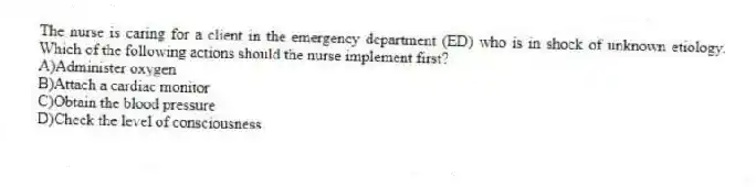 The nurse is caring for a client in the emergency department (ED) who is in shock of unknown etiology. Which of the following actions should the nurse implement first?
A)Administer oxygen
B)Attach a cardiac monitor
C)Obtain the blood pressure
D)Check the level of consciousness