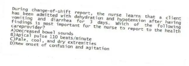 During change-of-shift report, the nurse learns that a client has been admitted with dehydration and hypotension after having vomiting and diarrhea for 3 days. Which of the following findings is most important for the nurse to report to the health careprovider?
A)Decreased bowel sounds
B)Apical pulse 110 beats/minute
C)Pale, cool, and dry extremities
D)New onset of confusion and agitation