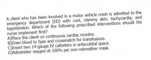 A client who has been involved in a motor vehicle crash is admitted to the emergency department (ED) with cool, clammy skin; tachycardia; and hypotension. Which of the following prescribed interventions should the nurse implement first?
A)Place the client on continuous cardiac monitor.
B)Draw blood to type and crossmatch for transfusions.
C)Insert two 14-gauge IV catheters in antecubital space.
D)Administer oxygen at 100% per non-rebreather mask.