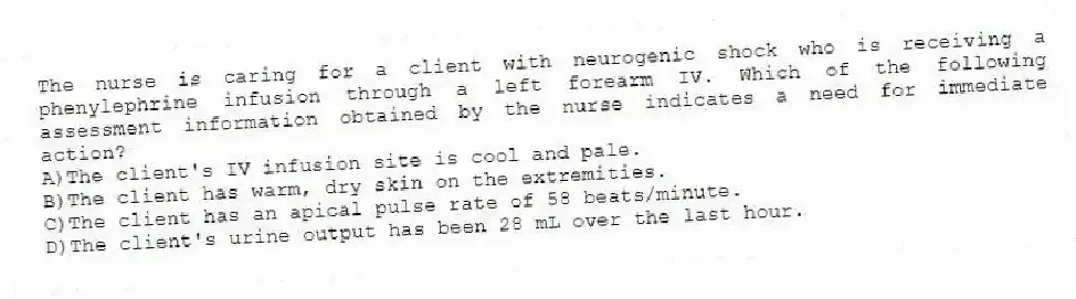 The nurse is caring for a client with neurogenic shock who is receiving a phenylephrine infusion through a left forearm IV. Which of the following assessment information obtained by the nurse indicates a need for immediate action?
A)The client's IV infusion site is cool and pale.
B)The client has warm, dry skin on the extremities.
C)The client has an apical pulse rate of 58 beats/minute.
D)The client's urine output has been 28 mL over the last hour.