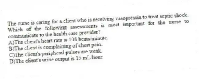 The nurse is caring for a client who is receiving vasopressin to treat septic shock. Which of the following assessments is most important for the nurse to communicate to the health care provider?
A)The client's heart rate is 108 beats/minute.
B)The client is complaining of chest pain.
C)The client's peripheral pulses are weak.
D)The client's urine output is 15 mL/hour.
