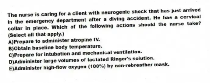 The nurse is caring for a client with neurogenic shock that has just arrived in the emergency department after a diving accident. He has a cervical collar in place. Which of the following actions should the nurse take? (Select all that apply.)
A)Prepare to administer atropine IV.
B)Obtain baseline body temperature.
C)Prepare for intubation and mechanical ventilation.
D)Administer large volumes of lactated Ringer's solution.
E)Administer high-flow oxygen (100%) by non-rebreather mask.