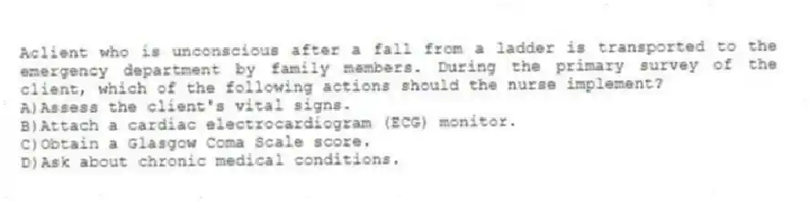 Aclient who is unconscious after a fall from a ladder is transported to the emergency department by family members. During the primary survey of the client, which of the following actions should the nurse implement?
A)Assess the client's vital signs.
B)Attach a cardiac electrocardiogram (ECG) monitor.
C)Obtain a Glasgow Coma Scale score.
D)Ask about chronic medical conditions.