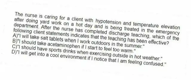 The nurse is caring for a client with hypotension and temperature elevation after doing yard work on a hot day and is being treated in the emergency department. After the nurse has completed discharge teaching, which of the following client statements indicates that the teaching has been effective?
A)"I will take salt tablets when I work outdoors in the summer."
B)"I should take acetaminophen if I start to feel too warm."
C)"I should have sports drinks when exercising outside in hot weather."
D)"I will get into a cool environment if I notice that I am feeling confused."