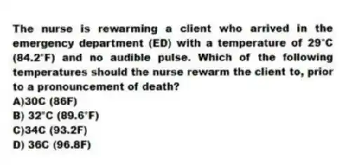 The nurse is rewarming a client who arrived in the emergency department (ED) with a temperature of 29°C (84.2°F) and no audible pulse. Which of the following temperatures should the nurse rewarm the client to, prior to a pronouncement of death?
A)30C (86F)
B) 32°C (89.6°F)
C)34C (93.2F)
D) 36C (96.8F)
