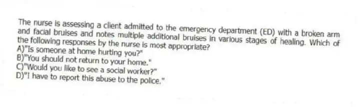 The nurse is assessing a client admitted to the emergency department (ED) with a broken arm and facial bruises and notes multiple additional bruises in various stages of healing. Which of the following responses by the nurse is most appropriate?
A)"Is someone at home hurting you?"
B)"You should not return to your home."
C)"Would you like to see a social worker?"
D)"I have to report this abuse to the police."