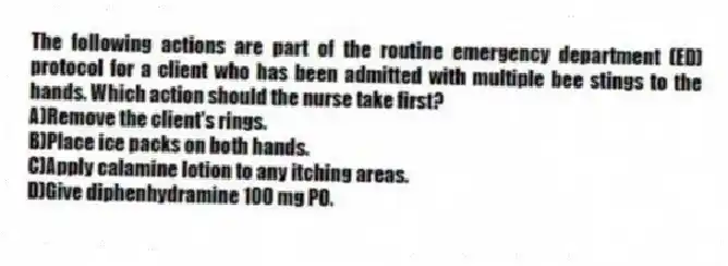 The following actions are part of the routine emergency department (ED) protocol for a client who has been admitted with multiple bee stings to the hands. Which action should the nurse take first?
A)Remove the client's rings.
B)Place ice packs on both hands.
C)Apply calamine lotion to any itching areas.
D)Give diphenhydramine 100 mg PO.