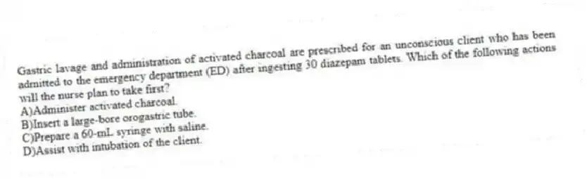 Gastric lavage and administration of activated charcoal are prescribed for an unconscious client who has been admitted to the emergency department (ED) after ingesting 30 diazepam tablets. Which of the following actions will the nurse plan to take first?
A)Administer activated charcoal.
B)Insert a large-bore orogastric tube.
C)Prepare a 60-mL syringe with saline.
D)Assist with intubation of the client.