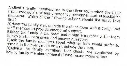 A client's family members are in the client room when the client has a cardiac arrest and emergency personnel start resuscitation measures. Which of the following actions should the nurse take first?
A)Have the family wait outside the client room with a designated staff member to provide emotional support.
B)Keep the family in the room and assign a member of the team to explain the care given and answer questions.
C)Ask the family members about whether they would prefer to remain in the client room or wait outside the room.
D)Advise the family members that clients are comforted by having family members present during resuscitation efforts.
