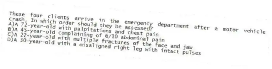 These four clients arrive in the emergency department after a motor vehicle crash. In which order should they be assessed?
A)A 72-year-old with palpitations and chest pain
B)A 45-year-old complaining of 6/10 abdominal pain
C)A 22-year-old with multiple fractures of the face and jaw
D)A 30-year-old with a misaligned right leg with intact pulses