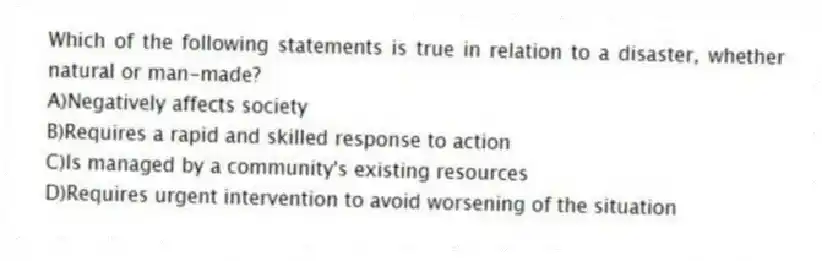Which of the following statements is true in relation to a disaster, whether natural or man-made?
A)Negatively affects society
B)Requires a rapid and skilled response to action
C)Is managed by a community's existing resources
D)Requires urgent intervention to avoid worsening of the situation