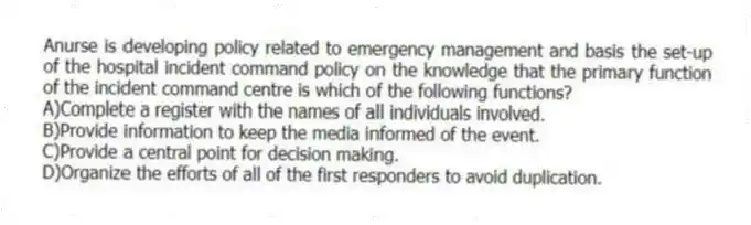 Anurse is developing policy related to emergency management and basis the set-up of the hospital incident command policy on the knowledge that the primary function of the incident command centre is which of the following functions?
A)Complete a register with the names of all individuals involved.
B)Provide information to keep the media informed of the event.
C)Provide a central point for decision making.
D)Organize the efforts of all of the first responders to avoid duplication.