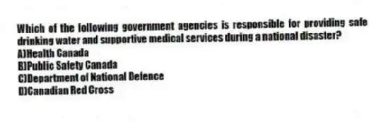 Which of the following government agencies is responsible for providing safe drinking water and supportive medical services during a national disaster?
A)Health Canada
B)Public Safety Canada
C)Department of National Defence
D)Canadian Red Cross