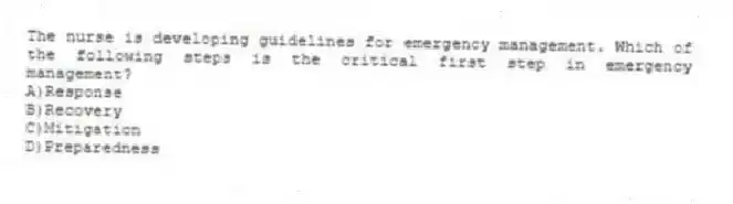 The nurse is developing guidelines for emergency management. Which of the following steps is the critical first step in emergency management?
A)Response
B)Recovery
C)Mitigation
D)Preparedness