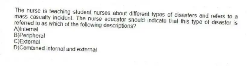 The nurse is teaching student nurses about different types of disasters and refers to a mass casualty incident. The nurse educator should indicate that this type of disaster is referred to as which of the following descriptions?
A)Internal
B)Peripheral
C)External
D)Combined internal and external
