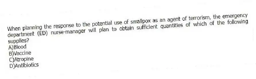 When planning the response to the potential use of smallpox as an agent of terrorism, the emergency department (ED) nurse-manager will plan to obtain sufficient quantities of which of the following supplies?
A)Blood
B)Vaccine
C)Atropine
D)Antibiotics