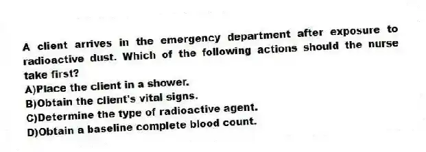 A client arrives in the emergency department after exposure to radioactive dust. Which of the following actions should the nurse take first?
A)Place the client in a shower.
B)Obtain the client's vital signs.
C)Determine the type of radioactive agent.
D)Obtain a baseline complete blood count.