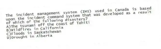 The incident management system (IMS) used in Canada is based upon the incident command system that was developed as a result of which of the following disasters?
A)The tsunami off the coast of Tahiti
B)Wildfires in California
C)Floods in Saskatchewan
D)Drought in Alberta