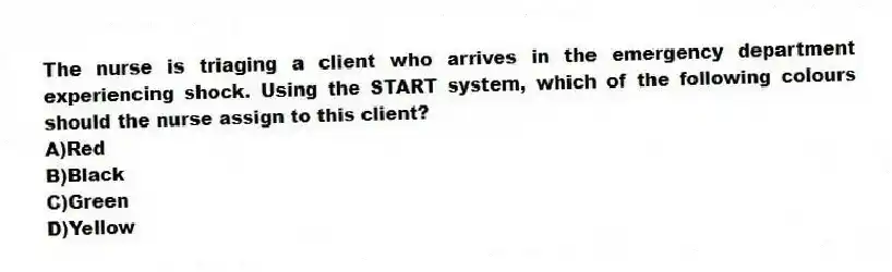 The nurse is triaging a client who arrives in the emergency department experiencing shock. Using the START system, which of the following colours should the nurse assign to this client?
A)Red
B)Black
C)Green
D)Yellow