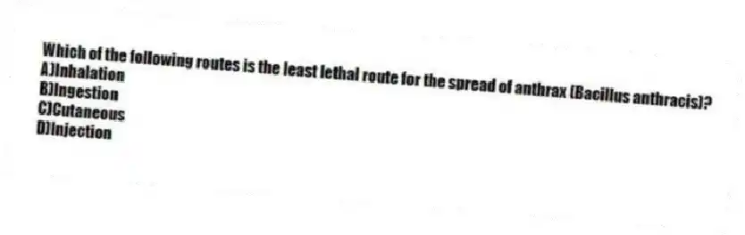 Which of the following routes is the least lethal route for the spread of anthrax (Bacillus anthracis)?
A)Inhalation
B)Ingestion
C)Cutaneous
D)Injection