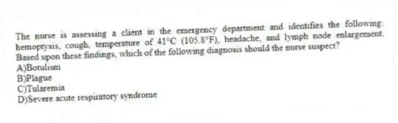 The nurse is assessing a client in the emergency department and identifies the following: hemoptysis, cough, temperature of 41°C (105.8°F), headache, and lymph node enlargement. Based upon these findings, which of the following diagnosis should the nurse suspect?
A)Botulism
B)Plague
C)Tularemia
D)Severe acute respiratory syndrome
