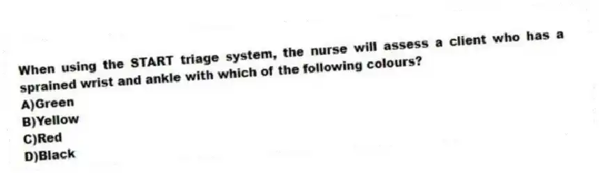 When using the START triage system, the nurse will assess a client who has a sprained wrist and ankle with which of the following colours?
A)Green
B)Yellow
C)Red
D)Black