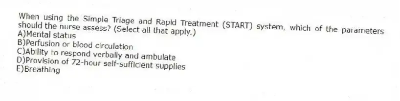 When using the Simple Triage and Rapid Treatment (START) system, which of the parameters should the nurse assess? (Select all that apply.)
A)Mental status
B)Perfusion or blood circulation
C)Ability to respond verbally and ambulate
D)Provision of 72-hour self-sufficient supplies
E)Breathing