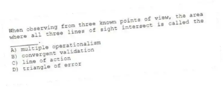 When observing from three known points of view, the area where all three lines of sight intersect is called the ________.
A) multiple operationalism
B) convergent validation
C) line of action
D) triangle of error