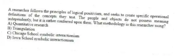 A researcher follows the principles of logical positivism, and seeks to create specific operational definitions of the concepts they test. The people and objects do not possess meaning independently, but it is rather conferred upon them. What methodology is this researcher using?
A) Quantitative research
B) Triangulation
C) Chicago School symbolic interactionism
D) Iowa School symbolic interactionism