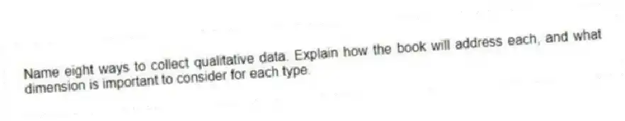 Name eight ways to collect qualitative data. Explain how the book will address each, and what dimension is important to consider for each type.