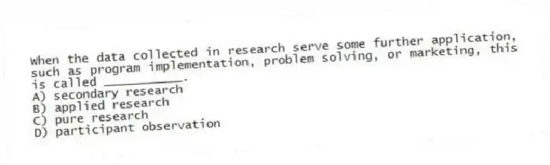 When the data collected in research serve some further application, such as program implementation, problem solving, or marketing, this is called ___________.
A) secondary research
B) applied research
C) pure research
D) participant observation