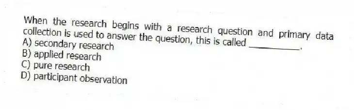 When the research begins with a research question and primary data collection is used to answer the question, this is called __________.
A) secondary research
B) applied research
C) pure research
D) participant observation