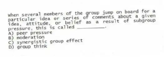 When several members of the group jump on board for a particular idea or series of comments about a given idea, attitude, or belief as a result of subgroup pressure, this is called __________.
A) peer pressure
B) moderation
C) synergistic group effect
D) group think