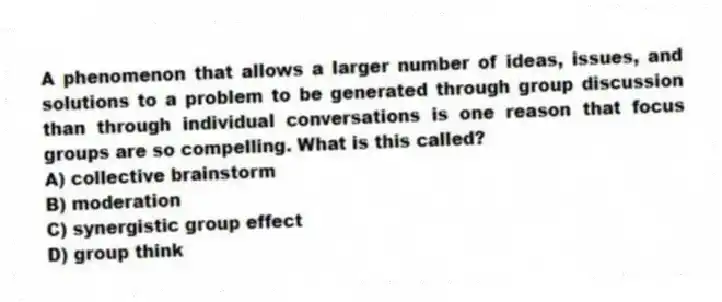 A phenomenon that allows a larger number of ideas, issues, and solutions to a problem to be generated through group discussion than through individual conversations is one reason that focus groups are so compelling. What is this called?
A) collective brainstorm
B) moderation
C) synergistic group effect
D) group think