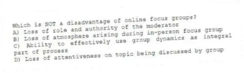 Which is NOT a disadvantage of online focus groups?
A) Loss of role and authority of the moderator
B) Loss of atmosphere arising during in-person focus group
C) Ability to effectively use group dynamics as integral part of process
D) Loss of attentiveness on topic being discussed by group