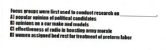 Focus groups were first used to conduct research on _____________.
A) popular opinion of political candidates
B) opinions on a car make and models
C) effectiveness of radio in boosting army morale
D) women assigned bed rest for treatment of preterm labor