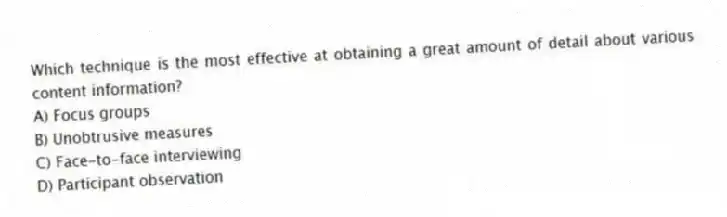 Which technique is the most effective at obtaining a great amount of detail about various content information?
A) Focus groups
B) Unobtrusive measures
C) Face-to-face interviewing
D) Participant observation