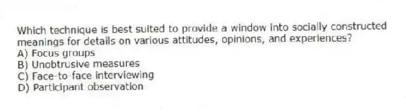 Which technique is best suited to provide a window into socially constructed meanings for details on various attitudes, opinions, and experiences?
A) Focus groups
B) Unobtrusive measures
C) Face-to-face interviewing
D) Participant observation