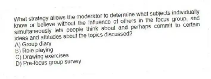 What strategy allows the moderator to determine what subjects individually know or believe without the influence of others in the focus group, and simultaneously lets people think about and perhaps commit to certain ideas and attitudes about the topics discussed?
A) Group diary
B) Role playing
C) Drawing exercises
D) Pre-focus group survey