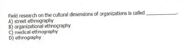 Field research on the cultural dimensions of organizations is called ____________.
A) street ethnography
B) organizational ethnography
C) medical ethnography
D) ethnography