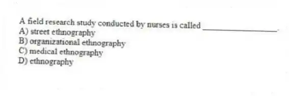 A field research study conducted by nurses is called _________________.
A) street ethnography
B) organizational ethnography
C) medical ethnography
D) ethnography