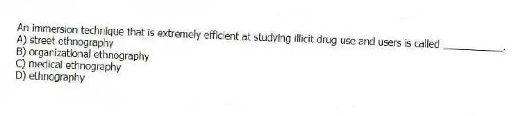 An immersion technique that is extremely efficient at studying illicit drug use and users is called ___________.
A) street ethnography
B) organizational ethnography
C) medical ethnography
D) ethnography