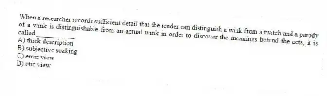 When a researcher records sufficient detail that the reader can distinguish a wink from a twitch and a parody of a wink is distinguishable from an actual wink in order to discover the meanings behind the acts, it is called ___________.
A) thick description
B) subjective soaking
C) emic view
D) etic view