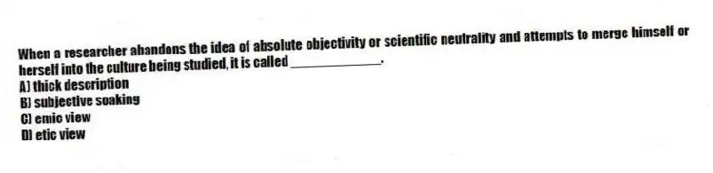 When a researcher abandons the idea of absolute objectivity or scientific neutrality and attempts to merge himself or herself into the culture being studied, it is called ____________.
A) thick description
B) subjective soaking
C) emic view
D) etic view