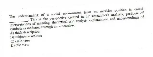 The understanding of a social environment from an outsider position is called __________. This is the perspective created in the researcher's analysis, products of interpretations of meaning, theoretical and analytic explanations, and understandings of symbols as mediated through the researcher.
A) thick description
B) subjective soaking
C) emic view
D) etic view