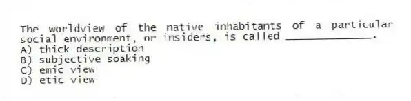 The worldview of the native inhabitants of a particular social environment, or insiders, is called ______________.
A) thick description
B) subjective soaking
C) emic view
D) etic view